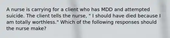 A nurse is carrying for a client who has MDD and attempted suicide. The client tells the nurse, " I should have died because I am totally worthless." Which of the following responses should the nurse make?