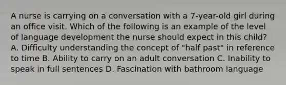 A nurse is carrying on a conversation with a 7-year-old girl during an office visit. Which of the following is an example of the level of language development the nurse should expect in this child? A. Difficulty understanding the concept of "half past" in reference to time B. Ability to carry on an adult conversation C. Inability to speak in full sentences D. Fascination with bathroom language