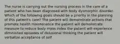 The nurse is carrying out the nursing process in the care of a patient who has been diagnosed with body dysmorphic disorder. Which of the following goals should be a priority in the planning of this patient's care? The patient will demonstrate actions that promote health maintenance the patient will demonstrate measure to reduce body mass index the patient will experience diminished episodes of delusional thinking the patient will verbalize acceptance of self