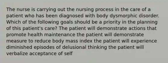 The nurse is carrying out the nursing process in the care of a patient who has been diagnosed with body dysmorphic disorder. Which of the following goals should be a priority in the planning of this patient's care? The patient will demonstrate actions that promote health maintenance the patient will demonstrate measure to reduce body mass index the patient will experience diminished episodes of delusional thinking the patient will verbalize acceptance of self