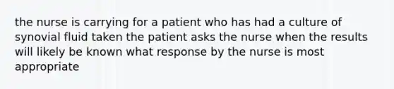 the nurse is carrying for a patient who has had a culture of synovial fluid taken the patient asks the nurse when the results will likely be known what response by the nurse is most appropriate