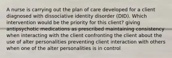 A nurse is carrying out the plan of care developed for a client diagnosed with dissociative identity disorder (DID). Which intervention would be the priority for this client? giving antipsychotic medications as prescribed maintaining consistency when interacting with the client confronting the client about the use of alter personalities preventing client interaction with others when one of the alter personalities is in control