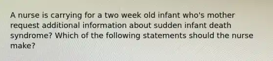 A nurse is carrying for a two week old infant who's mother request additional information about sudden infant death syndrome? Which of the following statements should the nurse make?