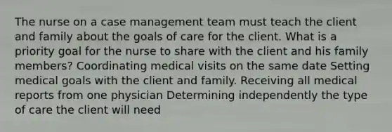 The nurse on a case management team must teach the client and family about the goals of care for the client. What is a priority goal for the nurse to share with the client and his family​ members? Coordinating medical visits on the same date Setting medical goals with the client and family. Receiving all medical reports from one physician Determining independently the type of care the client will need