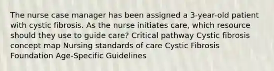 The nurse case manager has been assigned a 3-year-old patient with cystic fibrosis. As the nurse initiates care, which resource should they use to guide care? Critical pathway Cystic fibrosis concept map Nursing standards of care Cystic Fibrosis Foundation Age-Specific Guidelines