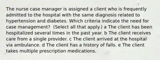 The nurse case manager is assigned a client who is frequently admitted to the hospital with the same diagnosis related to hypertension and diabetes. Which criteria indicate the need for case​ management? ​ (Select all that​ apply.) a The client has been hospitalized several times in the past year. b The client receives care from a single provider. c The client arrived at the hospital via ambulance. d The client has a history of falls. e The client takes multiple prescription medications.