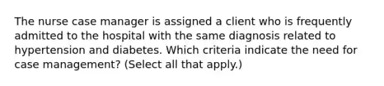 The nurse case manager is assigned a client who is frequently admitted to the hospital with the same diagnosis related to hypertension and diabetes. Which criteria indicate the need for case​ management? ​(Select all that apply.)