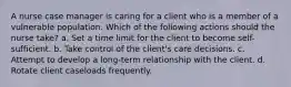 A nurse case manager is caring for a client who is a member of a vulnerable population. Which of the following actions should the nurse take? a. Set a time limit for the client to become self-sufficient. b. Take control of the client's care decisions. c. Attempt to develop a long-term relationship with the client. d. Rotate client caseloads frequently.