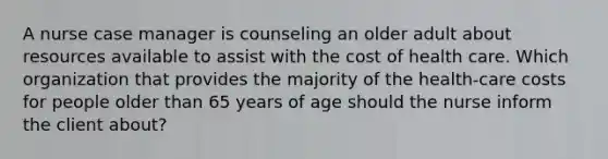 A nurse case manager is counseling an older adult about resources available to assist with the cost of health care. Which organization that provides the majority of the health-care costs for people older than 65 years of age should the nurse inform the client about?