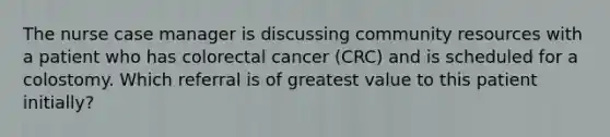 The nurse case manager is discussing community resources with a patient who has colorectal cancer (CRC) and is scheduled for a colostomy. Which referral is of greatest value to this patient initially?