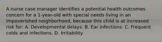 A nurse case manager identifies a potential health outcomes concern for a 1-year-old with special needs living in an impoverished neighborhood, because this child is at increased risk for: A. Developmental delays. B. Ear infections. C. Frequent colds and infections. D. Irritability.