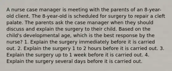 A nurse case manager is meeting with the parents of an 8-year-old client. The 8-year-old is scheduled for surgery to repair a cleft palate. The parents ask the case manager when they should discuss and explain the surgery to their child. Based on the child's developmental age, which is the best response by the nurse? 1. Explain the surgery immediately before it is carried out. 2. Explain the surgery 1 to 2 hours before it is carried out. 3. Explain the surgery up to 1 week before it is carried out. 4. Explain the surgery several days before it is carried out.