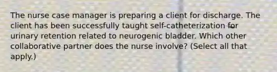 The nurse case manager is preparing a client for discharge. The client has been successfully taught​ self-catheterization for urinary retention related to neurogenic bladder. Which other collaborative partner does the nurse​ involve? (Select all that​ apply.)