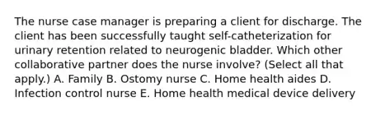 The nurse case manager is preparing a client for discharge. The client has been successfully taught​ self-catheterization for urinary retention related to neurogenic bladder. Which other collaborative partner does the nurse​ involve? (Select all that​ apply.) A. Family B. Ostomy nurse C. Home health aides D. Infection control nurse E. Home health medical device delivery