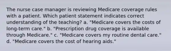 The nurse case manager is reviewing Medicare coverage rules with a patient. Which patient statement indicates correct understanding of the teaching? a. "Medicare covers the costs of long-term care." b. "Prescription drug coverage is available through Medicare." c. "Medicare covers my routine dental care." d. "Medicare covers the cost of hearing aids."