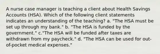 A nurse case manager is teaching a client about Health Savings Accounts (HSA). Which of the following client statements indicates an understanding of the teaching? a. "The HSA must be set up through my bank." b. "The HSA is funded by the government." c."The HSA will be funded after taxes are withdrawn from my paycheck." d. "The HSA can be used for out-of-pocket medical expenses."