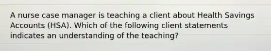 A nurse case manager is teaching a client about Health Savings Accounts (HSA). Which of the following client statements indicates an understanding of the teaching?