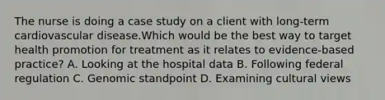 The nurse is doing a case study on a client with​ long-term cardiovascular disease.Which would be the best way to target health promotion for treatment as it relates to​ evidence-based practice? A. Looking at the hospital data B. Following federal regulation C. Genomic standpoint D. Examining cultural views