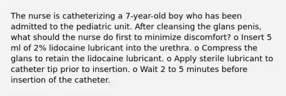 The nurse is catheterizing a 7-year-old boy who has been admitted to the pediatric unit. After cleansing the glans penis, what should the nurse do first to minimize discomfort? o Insert 5 ml of 2% lidocaine lubricant into the urethra. o Compress the glans to retain the lidocaine lubricant. o Apply sterile lubricant to catheter tip prior to insertion. o Wait 2 to 5 minutes before insertion of the catheter.