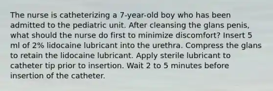 The nurse is catheterizing a 7-year-old boy who has been admitted to the pediatric unit. After cleansing the glans penis, what should the nurse do first to minimize discomfort? Insert 5 ml of 2% lidocaine lubricant into the urethra. Compress the glans to retain the lidocaine lubricant. Apply sterile lubricant to catheter tip prior to insertion. Wait 2 to 5 minutes before insertion of the catheter.