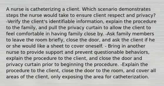 A nurse is catheterizing a client. Which scenario demonstrates steps the nurse would take to ensure client respect and privacy? -Verify the client's identifiable information, explain the procedure to the family, and pull the privacy curtain to allow the client to feel comfortable in having family close by. -Ask family members to leave the room briefly, close the door, and ask the client if he or she would like a sheet to cover oneself. - Bring in another nurse to provide support and prevent questionable behaviors, explain the procedure to the client, and close the door and privacy curtain prior to beginning the procedure. -Explain the procedure to the client, close the door to the room, and cover all areas of the client, only exposing the area for catheterization.