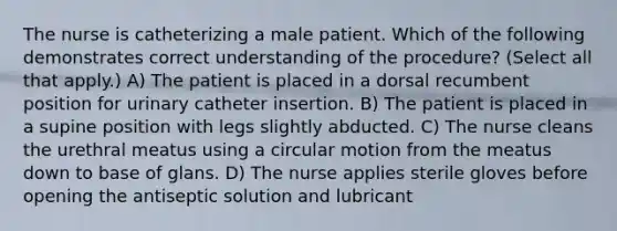 The nurse is catheterizing a male patient. Which of the following demonstrates correct understanding of the procedure? (Select all that apply.) A) The patient is placed in a dorsal recumbent position for urinary catheter insertion. B) The patient is placed in a supine position with legs slightly abducted. C) The nurse cleans the urethral meatus using a circular motion from the meatus down to base of glans. D) The nurse applies sterile gloves before opening the antiseptic solution and lubricant