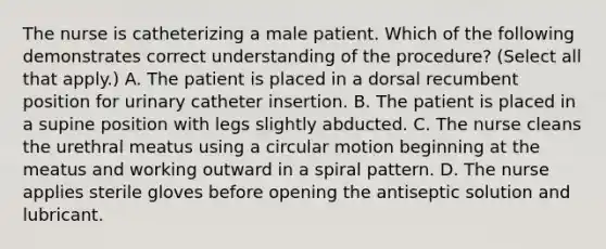 The nurse is catheterizing a male patient. Which of the following demonstrates correct understanding of the procedure? (Select all that apply.) A. The patient is placed in a dorsal recumbent position for urinary catheter insertion. B. The patient is placed in a supine position with legs slightly abducted. C. The nurse cleans the urethral meatus using a circular motion beginning at the meatus and working outward in a spiral pattern. D. The nurse applies sterile gloves before opening the antiseptic solution and lubricant.