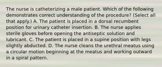 The nurse is catheterizing a male patient. Which of the following demonstrates correct understanding of the procedure? (Select all that apply.) A. The patient is placed in a dorsal recumbent position for urinary catheter insertion. B. The nurse applies sterile gloves before opening the antiseptic solution and lubricant. C. The patient is placed in a supine position with legs slightly abducted. D. The nurse cleans the urethral meatus using a circular motion beginning at the meatus and working outward in a spiral pattern.