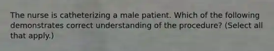 The nurse is catheterizing a male patient. Which of the following demonstrates correct understanding of the procedure? (Select all that apply.)