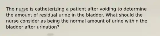 The nurse is catheterizing a patient after voiding to determine the amount of residual urine in the bladder. What should the nurse consider as being the normal amount of urine within the bladder after urination?