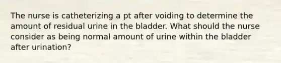 The nurse is catheterizing a pt after voiding to determine the amount of residual urine in the bladder. What should the nurse consider as being normal amount of urine within the bladder after urination?