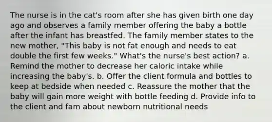 The nurse is in the cat's room after she has given birth one day ago and observes a family member offering the baby a bottle after the infant has breastfed. The family member states to the new mother, "This baby is not fat enough and needs to eat double the first few weeks." What's the nurse's best action? a. Remind the mother to decrease her caloric intake while increasing the baby's. b. Offer the client formula and bottles to keep at bedside when needed c. Reassure the mother that the baby will gain more weight with bottle feeding d. Provide info to the client and fam about newborn nutritional needs