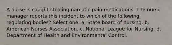 A nurse is caught stealing narcotic pain medications. The nurse manager reports this incident to which of the following regulating bodies? Select one: a. State board of nursing. b. American Nurses Association. c. National League for Nursing. d. Department of Health and Environmental Control.