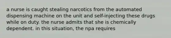 a nurse is caught stealing narcotics from the automated dispensing machine on the unit and self-injecting these drugs while on duty. the nurse admits that she is chemically dependent. in this situation, the npa requires