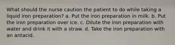 What should the nurse caution the patient to do while taking a liquid iron preparation? a. Put the iron preparation in milk. b. Put the iron preparation over ice. c. Dilute the iron preparation with water and drink it with a straw. d. Take the iron preparation with an antacid.