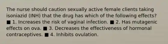 The nurse should caution sexually active female clients taking isoniazid (INH) that the drug has which of the following effects? ■ 1. Increases the risk of vaginal infection. ■ 2. Has mutagenic effects on ova. ■ 3. Decreases the effectiveness of hormonal contraceptives. ■ 4. Inhibits ovulation.