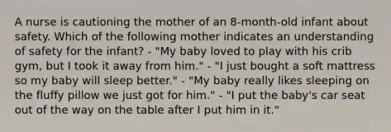 A nurse is cautioning the mother of an 8-month-old infant about safety. Which of the following mother indicates an understanding of safety for the infant? - "My baby loved to play with his crib gym, but I took it away from him." - "I just bought a soft mattress so my baby will sleep better." - "My baby really likes sleeping on the fluffy pillow we just got for him." - "I put the baby's car seat out of the way on the table after I put him in it."