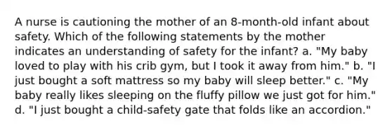 A nurse is cautioning the mother of an 8-month-old infant about safety. Which of the following statements by the mother indicates an understanding of safety for the infant? a. "My baby loved to play with his crib gym, but I took it away from him." b. "I just bought a soft mattress so my baby will sleep better." c. "My baby really likes sleeping on the fluffy pillow we just got for him." d. "I just bought a child-safety gate that folds like an accordion."