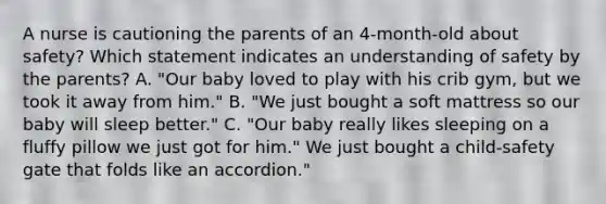 A nurse is cautioning the parents of an 4-month-old about safety? Which statement indicates an understanding of safety by the parents? A. "Our baby loved to play with his crib gym, but we took it away from him." B. "We just bought a soft mattress so our baby will sleep better." C. "Our baby really likes sleeping on a fluffy pillow we just got for him." We just bought a child-safety gate that folds like an accordion."