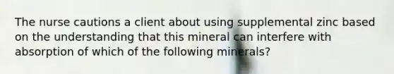 The nurse cautions a client about using supplemental zinc based on the understanding that this mineral can interfere with absorption of which of the following minerals?