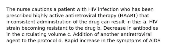 The nurse cautions a patient with HIV infection who has been prescribed highly active antiretroviral therapy (HAART) that inconsistent administration of the drug can result in the: a. HIV strain becoming resistant to the drug b. Decrease in antibodies in the circulating volume c. Addition of another antiretroviral agent to the protocol d. Rapid increase in the symptoms of AIDS