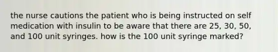 the nurse cautions the patient who is being instructed on self medication with insulin to be aware that there are 25, 30, 50, and 100 unit syringes. how is the 100 unit syringe marked?