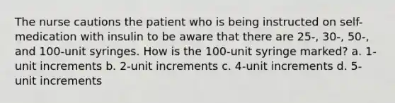 The nurse cautions the patient who is being instructed on self-medication with insulin to be aware that there are 25-, 30-, 50-, and 100-unit syringes. How is the 100-unit syringe marked? a. 1-unit increments b. 2-unit increments c. 4-unit increments d. 5-unit increments