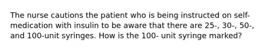 The nurse cautions the patient who is being instructed on self-medication with insulin to be aware that there are 25-, 30-, 50-, and 100-unit syringes. How is the 100- unit syringe marked?