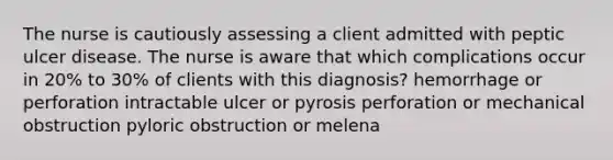 The nurse is cautiously assessing a client admitted with peptic ulcer disease. The nurse is aware that which complications occur in 20% to 30% of clients with this diagnosis? hemorrhage or perforation intractable ulcer or pyrosis perforation or mechanical obstruction pyloric obstruction or melena