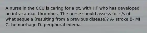 A nurse in the CCU is caring for a pt. with HF who has developed an intracardiac thrombus. The nurse should assess for s/s of what sequela (resulting from a previous disease)? A- stroke B- MI C- hemorrhage D- peripheral edema