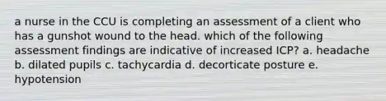 a nurse in the CCU is completing an assessment of a client who has a gunshot wound to the head. which of the following assessment findings are indicative of increased ICP? a. headache b. dilated pupils c. tachycardia d. decorticate posture e. hypotension