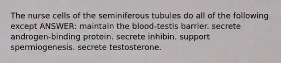 The nurse cells of the seminiferous tubules do all of the following except ANSWER: maintain the blood-testis barrier. secrete androgen-binding protein. secrete inhibin. support spermiogenesis. secrete testosterone.