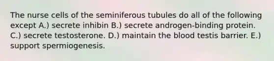 The nurse cells of the seminiferous tubules do all of the following except A.) secrete inhibin B.) secrete androgen-binding protein. C.) secrete testosterone. D.) maintain <a href='https://www.questionai.com/knowledge/k7oXMfj7lk-the-blood' class='anchor-knowledge'>the blood</a> testis barrier. E.) support spermiogenesis.