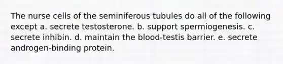 The nurse cells of the seminiferous tubules do all of the following except a. secrete testosterone. b. support spermiogenesis. c. secrete inhibin. d. maintain the blood-testis barrier. e. secrete androgen-binding protein.